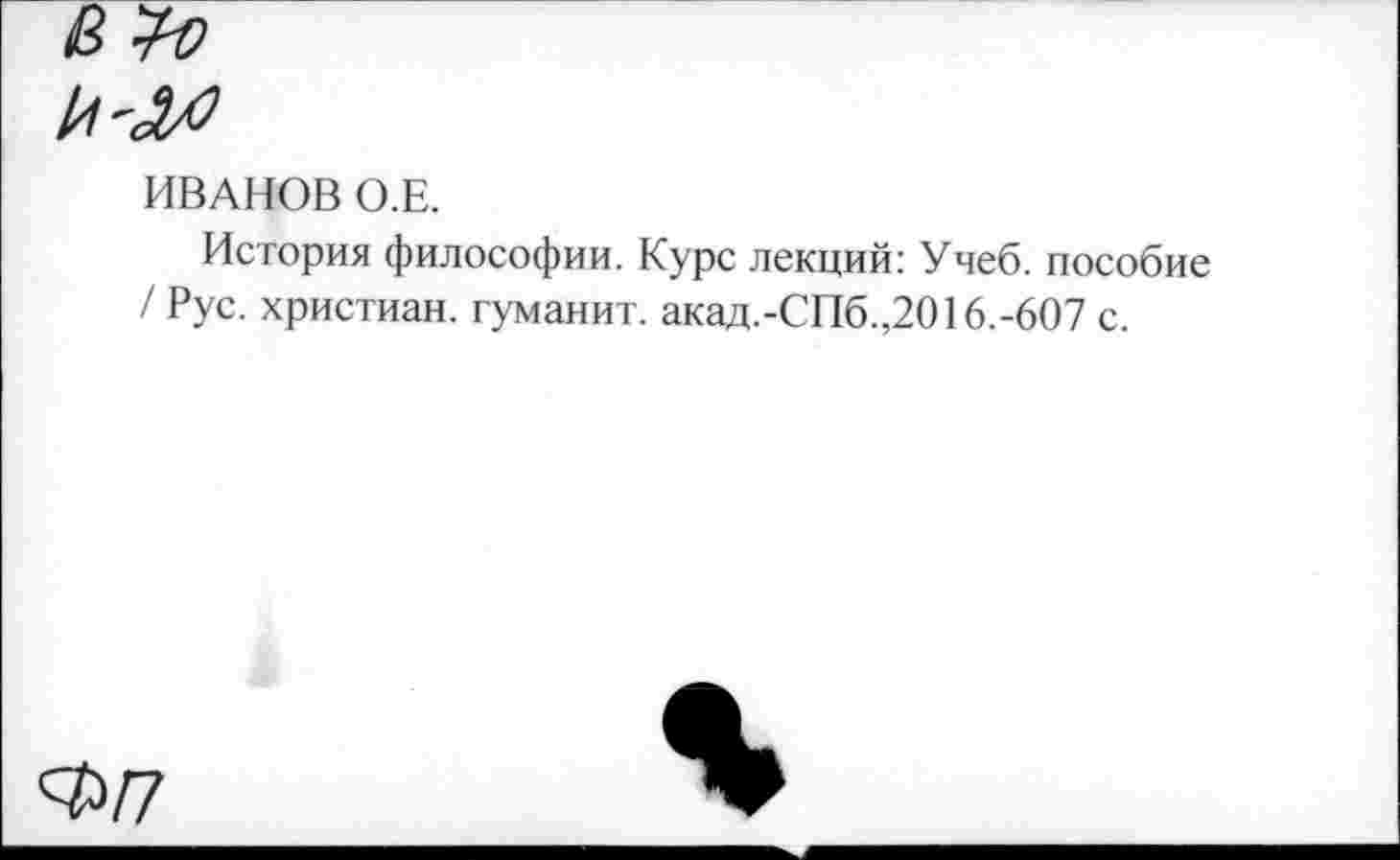 ﻿ИВАНОВ О.Е.
История философии. Курс лекций: Учеб, пособие / Рус. христиан, туманит. акад.-СПб.,2016.-607 с.
Ф/7